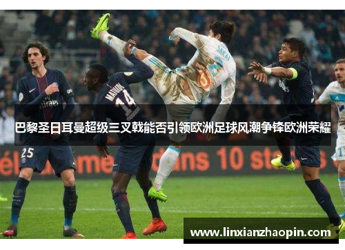 巴黎圣日耳曼超级三叉戟能否引领欧洲足球风潮争锋欧洲荣耀